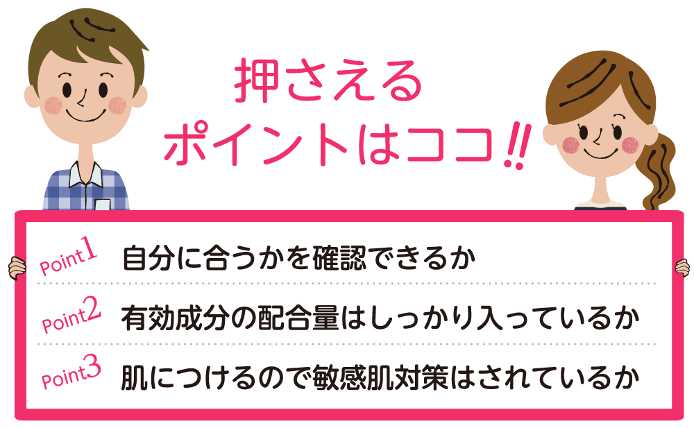 押さえるポイントはココ！ポイント１：自分に合うかを確認できるか　ポイント２：有効成分の配合量はしっかり入っているか　ポイント３：肌につけるので敏感肌対策はされているか。